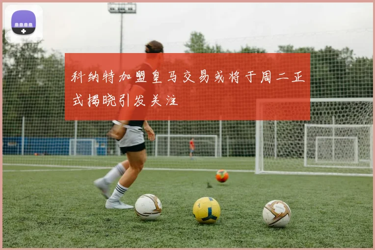 科纳特加盟皇马交易或将于周二正式揭晓引发关注