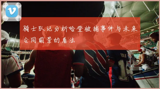 骑士队记分析哈登被捕事件与未来合同前景的看法