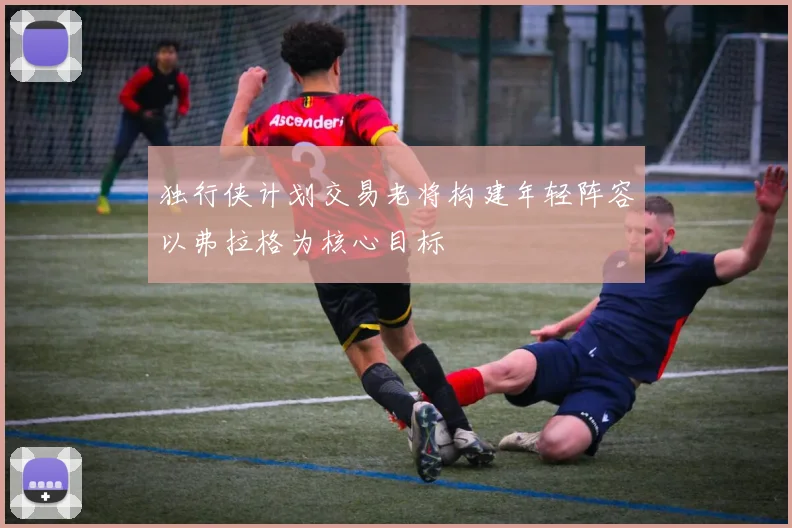 独行侠计划交易老将构建年轻阵容以弗拉格为核心目标