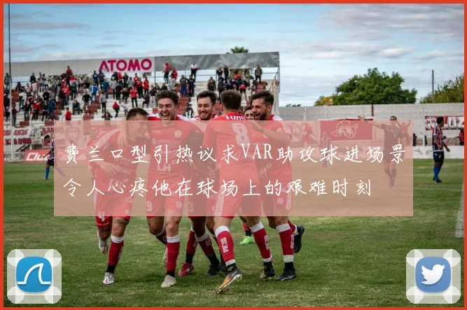 费兰口型引热议求VAR助攻球进场景令人心疼他在球场上的艰难时刻