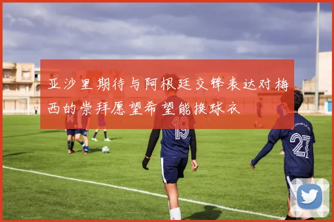 亚沙里期待与阿根廷交锋表达对梅西的崇拜愿望希望能换球衣