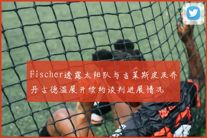 Fischer透露太阳队与吉莱斯皮及乔丹古德温展开续约谈判进展情况