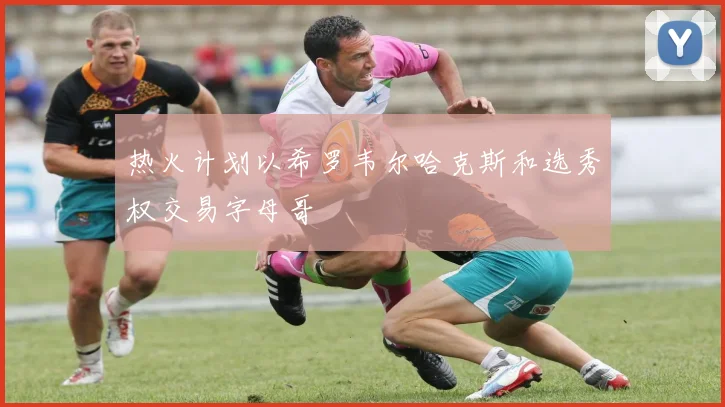 热火计划以希罗韦尔哈克斯和选秀权交易字母哥