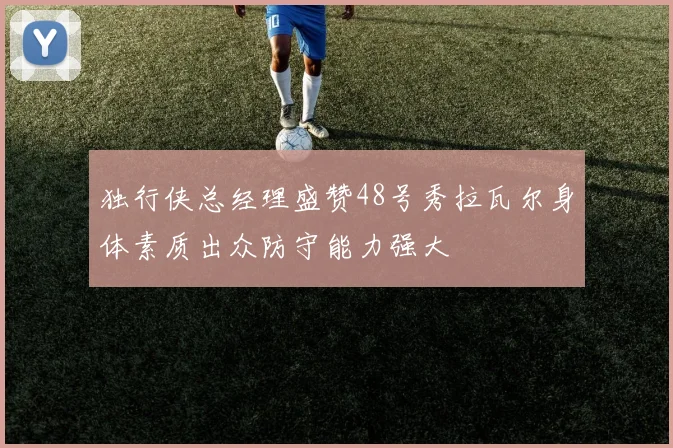 独行侠总经理盛赞48号秀拉瓦尔身体素质出众防守能力强大