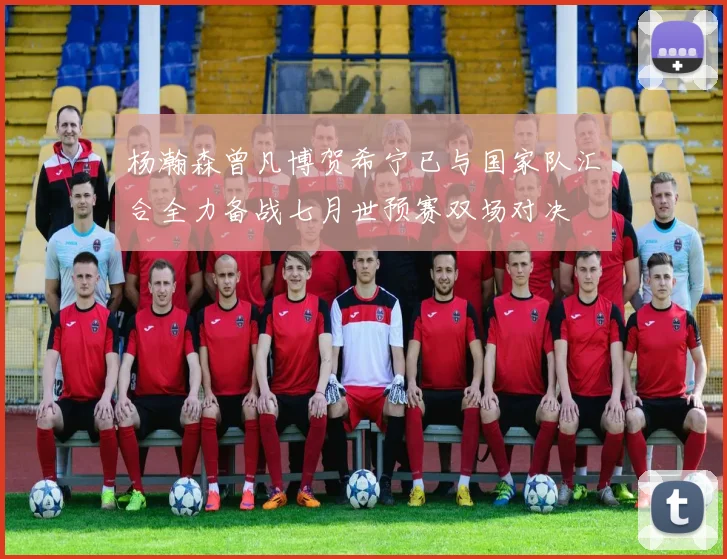 杨瀚森曾凡博贺希宁已与国家队汇合全力备战七月世预赛双场对决