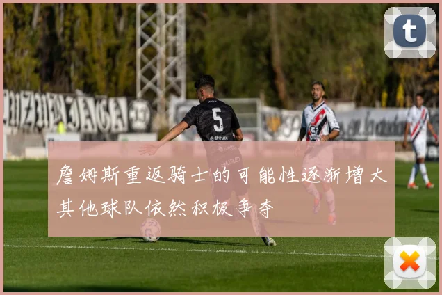詹姆斯重返骑士的可能性逐渐增大其他球队依然积极争夺