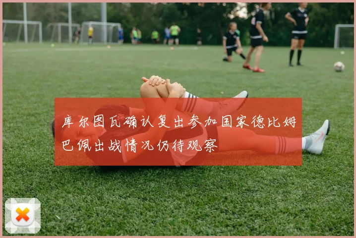 库尔图瓦确认复出参加国家德比姆巴佩出战情况仍待观察