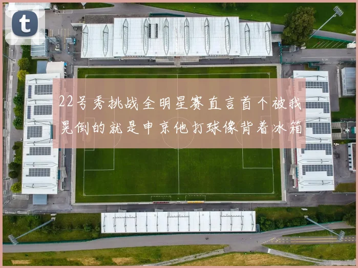 22号秀挑战全明星赛直言首个被我晃倒的就是申京他打球像背着冰箱一样笨重