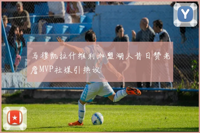 马穆凯拉什维利加盟湖人昔日赞老詹MVP社媒引热议