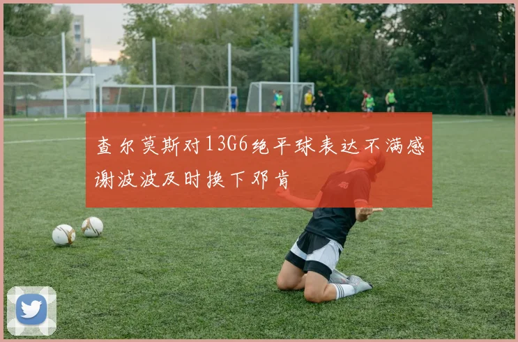 查尔莫斯对13G6绝平球表达不满感谢波波及时换下邓肯