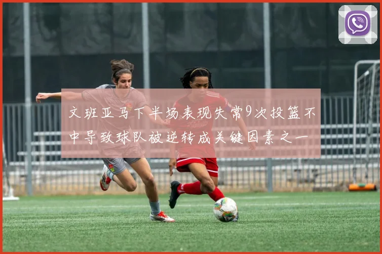 文班亚马下半场表现失常9次投篮不中导致球队被逆转成关键因素之一