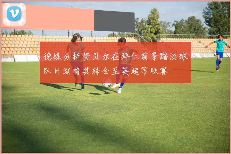 德媒分析努贝尔在拜仁前景黯淡球队计划将其转会至英超等联赛