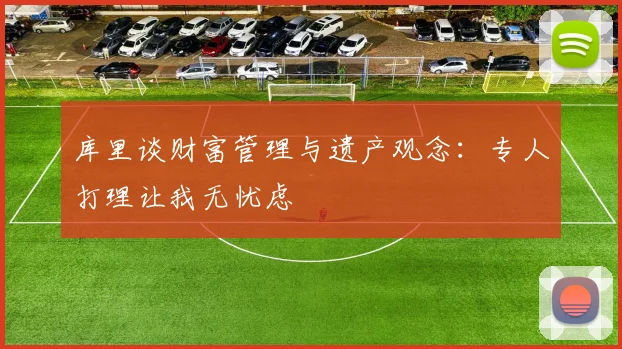 库里谈财富管理与遗产观念：专人打理让我无忧虑