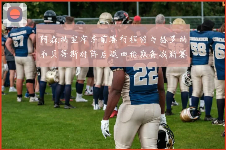 阿森纳宣布季前赛行程将与赫罗纳和贝蒂斯对阵后返回伦敦备战新赛季