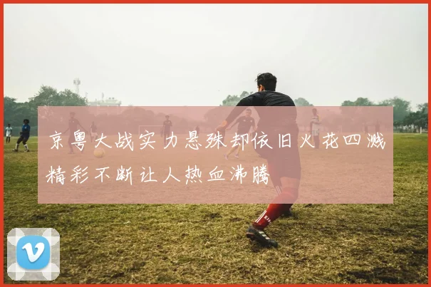 京粤大战实力悬殊却依旧火花四溅精彩不断让人热血沸腾