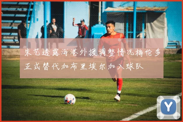 朱艺透露海港外援调整情况梅伦多正式替代加布里埃尔加入球队
